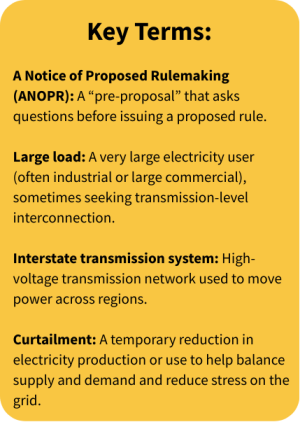 Key Terms: A Notice of Proposed Rulemaking (ANOPR): A “pre-proposal” that asks questions before issuing a proposed rule. Large load: A very large electricity user (often industrial or large commercial), sometimes seeking transmission-level interconnection.   Interstate transmission system: High-voltage transmission network used to move power across regions. Curtailment: A temporary reduction in electricity production or use to help balance supply and demand and reduce stress on the grid. 